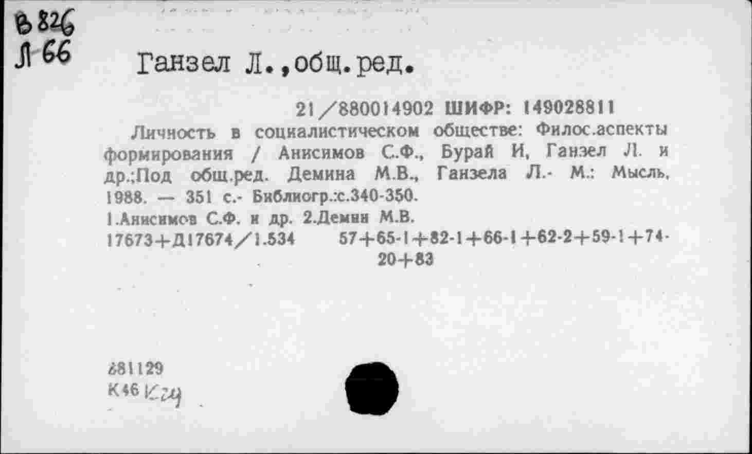 ﻿Л 66 ранзел Л.,общ.ред.
21/880014902 ШИФР: 149028811
Личность в социалистическом обществе: Филос.аспекты формирования / Анисимов С.Ф., Бурай И, Ганзел Л. и др.;Лод общ.ред. Демина М.В., Ганзела Л.- М.: Мысль, 1988. — 351 с.- Библиогр.гс.340-350.
1.Анисимов С.Ф. и др. 2.Демин М.В.
17673+Д 17674/1.534	57+65-1+82-1 +66-1+62-2+59-1+74-
20+83
881129